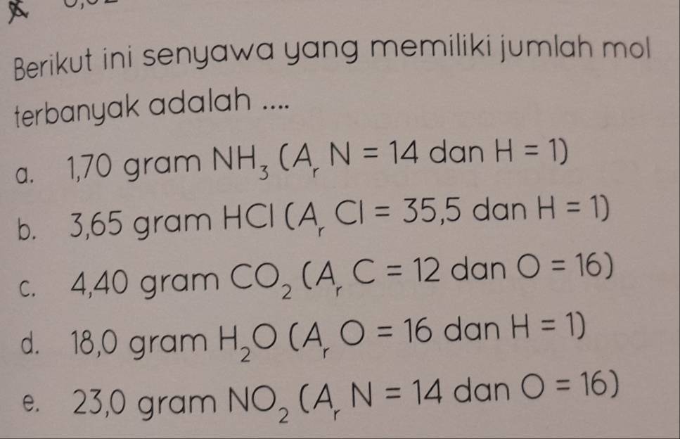 Berikut ini senyawa yang memiliki jumlah mol
terbanyak adalah ....
a. 1,70 gram NH_3(A_rN=14 dan H=1)
b. 3,65 gram HCI(A_rCI=35,5 dan H=1)
c. 4,40 gram CO_2CA_rC=12 dan O=16)
d. 18,0 gram H_2O(A_rO=16 dan H=1)
e. 23,0 gram NO_2(A_rN=14 dan O=16)