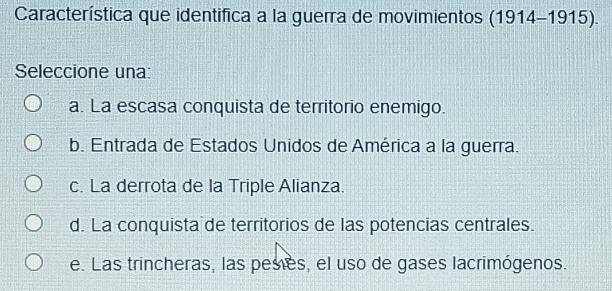 Característica que identifica a la guerra de movimientos (1914-1915). 
Seleccione una:
a. La escasa conquista de territorio enemigo.
b. Entrada de Estados Unidos de América a la guerra.
c. La derrota de la Triple Alianza.
d. La conquista de territorios de las potencias centrales.
e. Las trincheras, las peses, el uso de gases lacrimógenos.