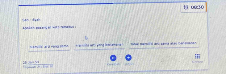 08:30 
Sah - Syah
Apakah pasangan kata tersebut :
Memiliki arti yang sama Mémiliki arti yang berlawanan Tidak memiliki arti sama atau berlawanan
 25dari50/terjawtso24s=sa26  Kembali Lanjut Nomae