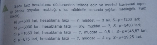 Sadə faiz hesablama düsturundan istifadə edin və məchul kəmiyyəti tapın 
(p banka qoyulan məbləğ, s isə müddətin sonunda yığılan məbləğdir. Faiz 
illikdir). 
a) p=600 lari, hesablama faizi — ?, müddət — 3 ay. S-p=1200 lari; 
b) rho =6000 lari, hesablama faizi — 6%, müddət — ?, S-p=5400 Iari; 
c) p=1650lan i, hesablama faizi -- ?, müddət - - 0, 5 il, S-p=345,57 lari; 
ç) p=675lari , hesablama faizi — ?, müddət — 4 ay, S-p=29,25 lari.