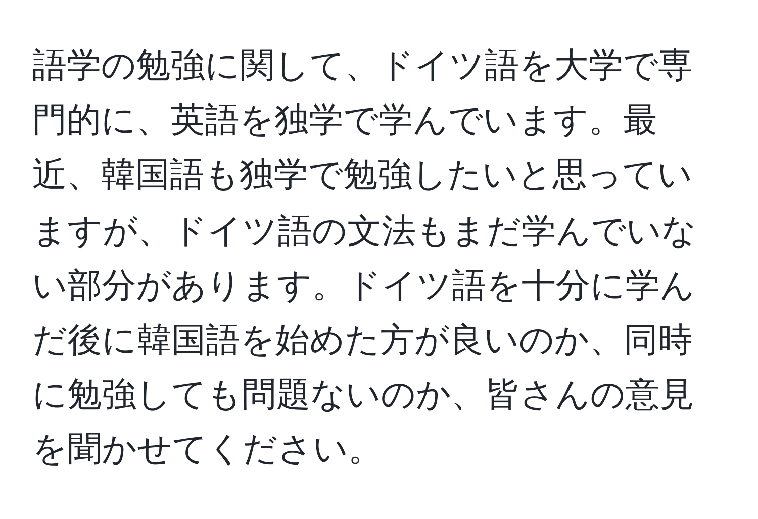 語学の勉強に関して、ドイツ語を大学で専門的に、英語を独学で学んでいます。最近、韓国語も独学で勉強したいと思っていますが、ドイツ語の文法もまだ学んでいない部分があります。ドイツ語を十分に学んだ後に韓国語を始めた方が良いのか、同時に勉強しても問題ないのか、皆さんの意見を聞かせてください。