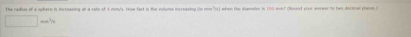 The radius of a sphere is increasing at a rate of 4 mm/s. How fast is the volume increasing (inmm^3/s) when the diameter is 100 mm? (Round your answer to two decimal places.)
□ mm^3/s