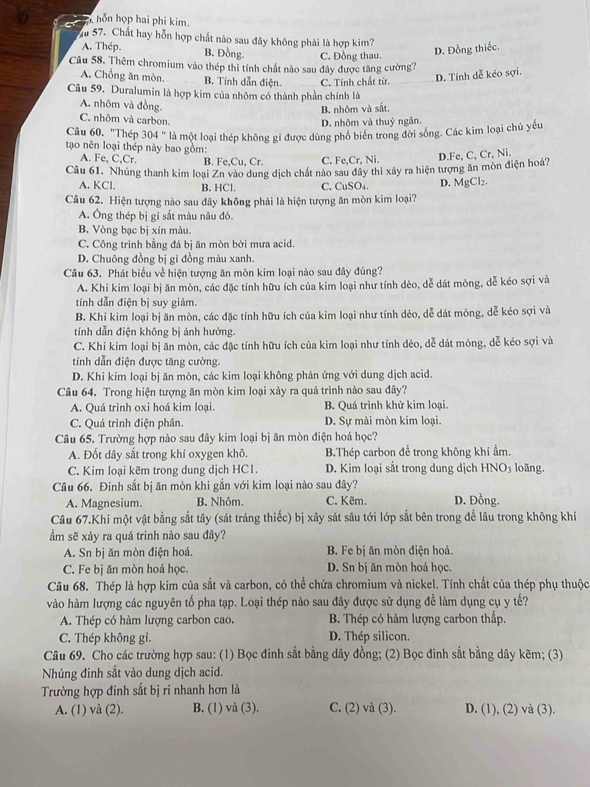 hỗn họp hai phi kim.
u 57. Chất hay hỗn hợp chất nào sau đây không phải là hợp kim?
A. Thép. B. Đồng.
C. Đồng thau.
D. Đồng thiếc.
Câu 58. Thêm chromium vào thép thì tính chất nào sau đây được tăng cường?
A. Chống ăn mòn. B. Tính dẫn điện. C. Tính chất từ. D. Tính dễ kéo sợi.
Câu 59. Duralumin là hợp kim của nhôm có thành phần chính là
A. nhôm và đồng.
B. nhôm và sắt.
C. nhôm và carbon.
D. nhôm và thuỷ ngân.
Câu 60. "Thép 304 " là một loại thép không gi được dùng phổ biến trong đời sống. Các kim loại chủ yếu
tạo nên loại thép này bao gồm:
A. Fe, C,Cr. B. Fe,Cu, Cr. C. Fe,Cr, Ni.
D.Fe, C, Cr, Ni.
Câu 61. Nhúng thanh kim loại Zn vào dung dịch chất nào sau đây thì xảy ra hiện tượng ăn mòn điện hoá?
A. KCl. B. HCl. C. CuSO₄. D. MgCl₂.
Câu 62. Hiện tượng nào sau đây không phải là hiện tượng ăn mòn kim loại?
A. Ông thép bị gỉ sắt màu nâu đỏ.
B. Vòng bạc bị xin màu.
C. Công trình bằng đá bị ăn mòn bởi mưa acid.
D. Chuông đồng bị gỉ đồng màu xanh.
Câu 63. Phát biểu về hiện tượng ăn mòn kim loại nào sau đây đúng?
A. Khi kim loại bị ăn mòn, các đặc tính hữu ích của kim loại như tính dẻo, dễ dát mỏng, dễ kéo sợi và
tính dẫn điện bị suy giảm.
B. Khi kim loại bị ăn mòn, các đặc tính hữu ích của kim loại như tính dẻo, dễ dát mỏng, dễ kéo sợi và
tính dẫn điện không bị ảnh hưởng.
C. Khi kim loại bị ăn mòn, các đặc tính hữu ích của kim loại như tính dẻo, dễ dát mỏng, dễ kéo sợi và
tính dẫn điện được tăng cường.
D. Khi kim loại bị ăn mòn, các kim loại không phản ứng với dung dịch acid.
Câu 64. Trong hiện tượng ăn mòn kim loại xảy ra quá trình nào sau đây?
A. Quá trình oxi hoá kim loại. B. Quá trình khử kim loại.
C. Quá trình điện phân. D. Sự mài mòn kim loại.
Câu 65. Trường hợp nào sau đây kim loại bị ăn mòn điện hoá học?
A. Đốt dây sắt trong khí oxygen khô. B.Thép carbon đề trong không khí ẩm.
C. Kim loại kẽm trong dung dịch HC1. D. Kim loại sắt trong dung dịch HNO3 loãng.
Câu 66. Đinh sắt bị ăn mòn khi gắn với kim loại nào sau đây?
A. Magnesium. B. Nhôm. C. Kẽm. D. Đồng.
Câu 67.Khi một vật bằng sắt tây (sát tráng thiếc) bị xây sát sâu tới lớp sắt bên trong đề lâu trong không khí
ẩm sẽ xảy ra quá trinh nào sau đây?
A. Sn bị ăn mòn điện hoá.  B. Fe bị ăn mòn điện hoá.
C. Fe bị ăn mòn hoá học. D. Sn bị ăn mòn hoá học.
Câu 68. Thép là hợp kim của sắt và carbon, có thể chứa chromium và nickel. Tính chất của thép phụ thuộc
vào hàm lượng các nguyên tố pha tạp. Loại thép nào sau đây được sử dụng để làm dụng cụ y tế?
A. Thép có hàm lượng carbon cao. B. Thép có hàm lượng carbon thấp.
C. Thép không gi. D. Thép silicon.
Câu 69. Cho các trường hợp sau: (1) Bọc đinh sắt bằng dây đồng; (2) Bọc đinh sắt bằng dây kẽm; (3)
Nhúng đinh sắt vào dung dịch acid.
Trường hợp đinh sắt bị ri nhanh hơn là
A. (1) và (2). B. (1) và (3). C. (2) và (3). D. (1), (2) và (3).