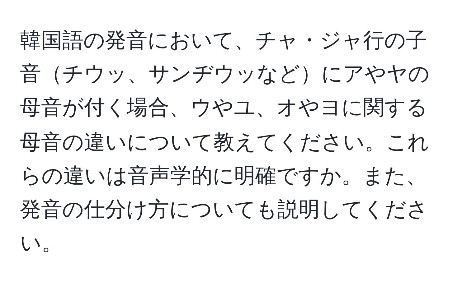 韓国語の発音において、チャ・ジャ行の子音チウッ、サンヂウッなどにアやヤの母音が付く場合、ウやユ、オやヨに関する母音の違いについて教えてください。これらの違いは音声学的に明確ですか。また、発音の仕分け方についても説明してください。