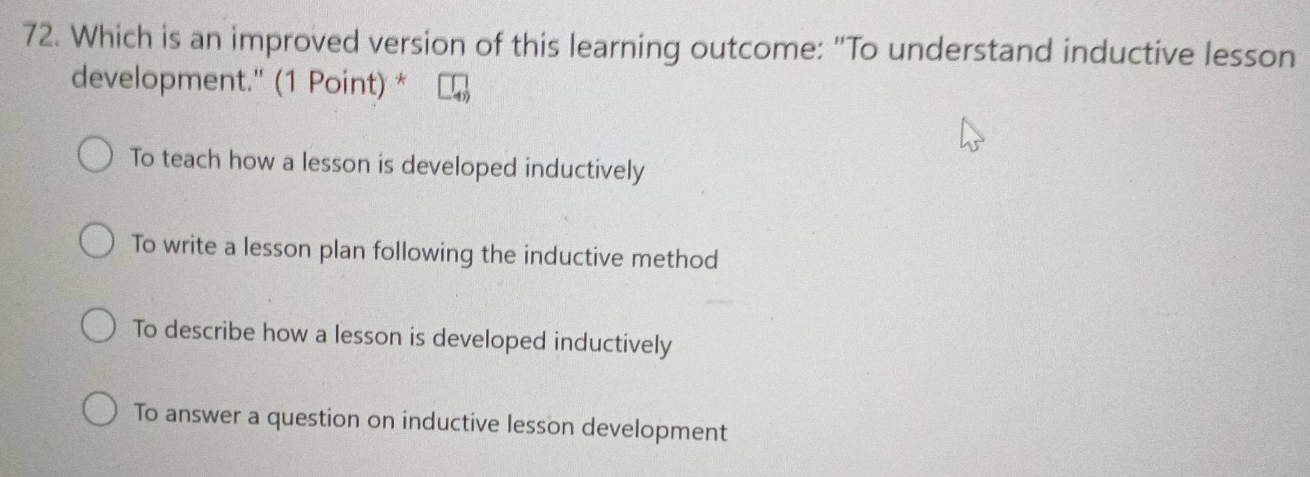 Which is an improved version of this learning outcome: "To understand inductive lesson
development." (1 Point) *
To teach how a lesson is developed inductively
To write a lesson plan following the inductive method
To describe how a lesson is developed inductively
To answer a question on inductive lesson development