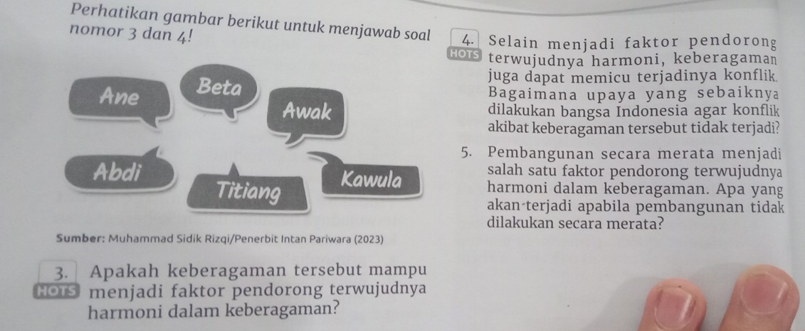 Perhatikan gambar berikut untuk menjawab soal 4. Selain menjadi faktor pendorong 
nomor 3 dan 4! 
HOTS terwujudnya harmoni, keberagaman 
Beta 
juga dapat memicu terjadinya konflik. 
Ane Bagaimana upaya yang sebaiknya 
Awak dilakukan bangsa Indonesia agar konflik 
akibat keberagaman tersebut tidak terjadi? 
5. Pembangunan secara merata menjadi 
Abdi Kawula 
salah satu faktor pendorong terwujudnya 
Titiang 
harmoni dalam keberagaman. Apa yang 
akan-terjadi apabila pembangunan tidak 
dilakukan secara merata? 
Sumber: Muhammad Sidik Rizqi/Penerbit Intan Pariwara (2023) 
3. Apakah keberagaman tersebut mampu 
HOTS menjadi faktor pendorong terwujudnya 
harmoni dalam keberagaman?