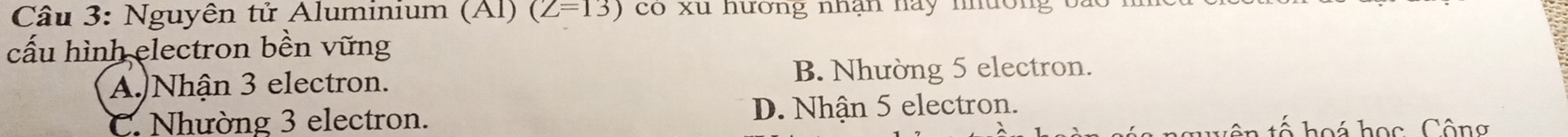 Nguyên tử Aluminium (Al) (Z=13) co xu hương nhan nay nnuon 
cấu hình electron bền vững
A. Nhận 3 electron. B. Nhường 5 electron.
C. Nhường 3 electron. D. Nhận 5 electron.
o á học Công