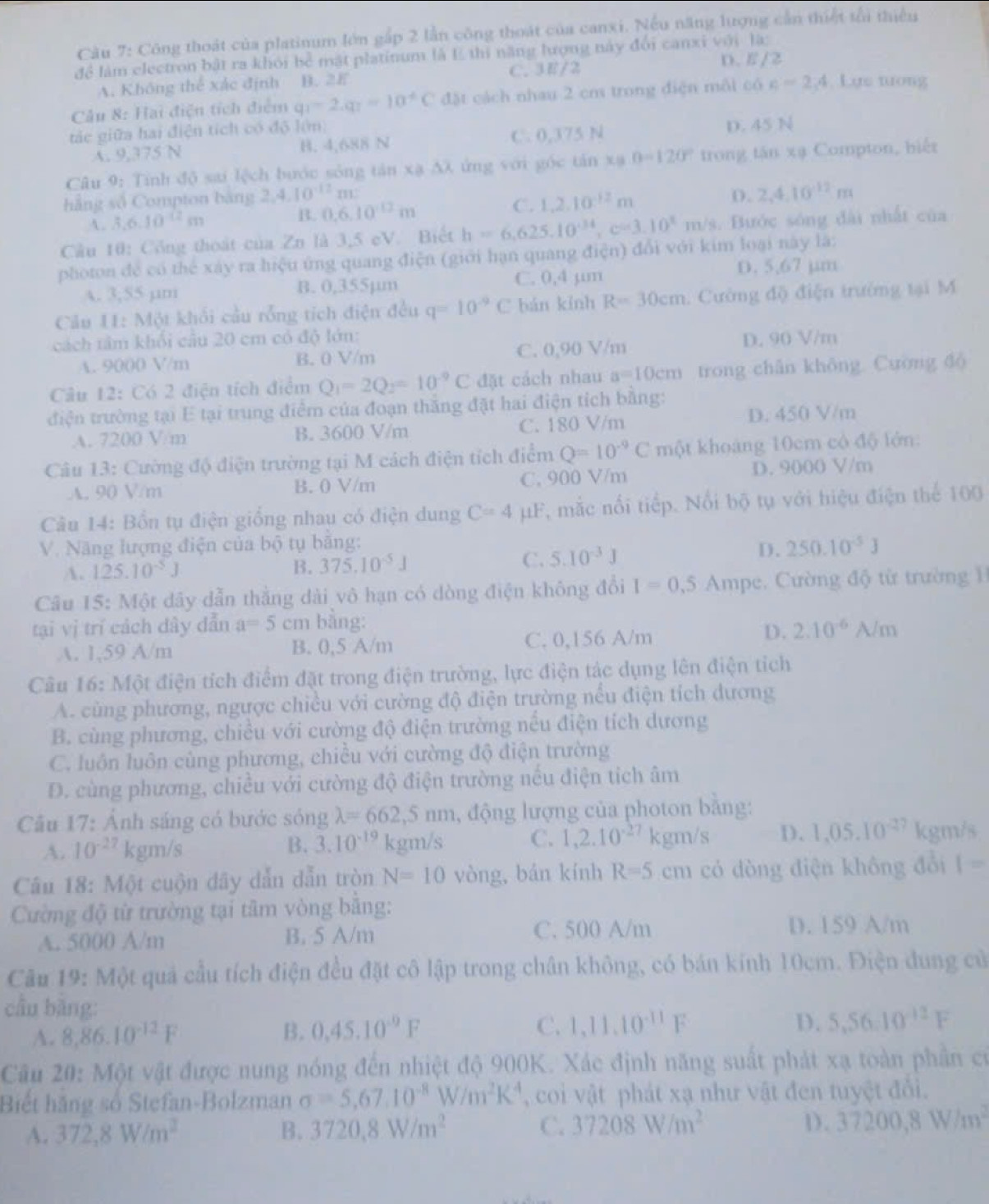 Cu 7: Công thoát của platinum lớn gắp 2 lần công thoát của canxi. Nếu năng lượng cần thiết tối thiếu
để làm electron bật ra khỏi bể mật platinum là E thi năng lượng này đổi canxi với là:
A. Không thể xác định B. 2E C. 3E/2
D. E/2
Câu 8: Hai điện tích điểm q_1-2.q_7=10^+C đặt cách nhau 2 cm trong điện môi có c=2,4. Lựs nưong
tác giữa hai điện tích có độ lớm)
A. 9,375 N B. 4,688 N C. 0,375 N
D. 45 N
Câu 9: Tính độ sai lệch bước sông tân xạ AX ứng với góc tân xạ 0-120° trong tận xạ Compton, biểt
hẳng số Compton bàng 2,4,10^(-12)n 1
A. 3.6.10^(-12)m
B. 0.6.10^(12)m C. 1.2.10^(-12)m D. 2,4,10^(12)m
Câu 10: Công thoát của Zn là 3,5 eV. Biết h=6,625.10^(-34),c=3.10^(8m)m/s s. Bước sóng đài nhất của
photon để có thể xây ra hiệu ứng quang điện (giới hạn quang điện) đổi với kim loại này là:
A. 3;55 µm B. 0,355µm C. 0,4 µm D. 5,67 jm
Cầu I1: Một khối cầu rỗng tích điện đều q=10^(-9)C bán kính R=30cm Cường độ điện trường tại M
cách tâm khối cầu 20 cm có độ lớn: D. 90 V/m
A. 9000 V/m B. 0 V/m C. 0,90 V/m
Câu 12: Có 2 điện tích điểm Q_1=2Q_2=10^(-9)C đặt cách nhau a=10cm trong chân không. Cường đó
điện trường tại E tại trung điểm của đoạn thắng đặt hai điện tích bằng:
A. 7200 V/m B. 3600 V/m C. 180 V/m
D. 450 V/m
Câu 13: Cường độ điện trường tại M cách điện tích điểm Q=10^(-9)Cmθ t t khoảng 10cm có độ lớn:
A. 90 V/m B. 0 V/m C. 900 V/m D. 9000 V/m
Câu 14: Bổn tụ điện giống nhau có điện dung C=4 μF, mắc nổi tiếp. Nổi bộ tụ với hiệu điện thể 100
V. Năng lượng điện của bộ tụ bằng: 250.10^(-5)J
A. 125.10^(-5)J B. 375.10^(-5)J C. 5.10^(-3)J
D.
Câu 15: Một dây dẫn thẳng dài vô hạn có dòng điện không đổi I=0,5 Ampe. Cường độ từ trường 
tại vị trí cách dây dẫn a=5cm bằng:
A. 1,59 A/m B. 0,5 A/m C. 0,156 A/m
D. 2.10^(-6)A/m
Câu 16: Một điện tích điểm đặt trong điện trường, lực điện tác dụng lên điện tích
A. cùng phương, ngược chiều với cường độ điện trường nếu điện tích dương
B. cùng phương, chiều với cường độ điện trường nếu điện tích dương
C. luôn luôn cùng phương, chiều với cường độ điện trường
D. cùng phương, chiều với cường độ điện trường nếu điện tích âm
Câu 17: Ảnh sáng có bước sóng lambda =662,5nm , động lượng của photon bằng:
A. 10^(-27) cm/s kgm/s C. 1,2.10^(-27) gm/s D. 1.05.10^(-27) kgm/s
B. 3.10^(-19)
Câu 18: Một cuộn dãy dẫn dẫn tròn N=10 vòng, bán kính R=5cm có dòng điện không đổi 1=
Cường độ từ trường tại tâm vòng bằng:
A. 5000 A/m B. 5 A/m C. 500 A/m D. 159 A/m
Câu 19: Một quả cầu tích điện đều đặt cô lập trong chân không, có bán kính 10cm. Điện dung cử
cầu bằng:
C.
A. 8.86.10^(-12)F B. 0.45.10^(-9)F 1,11,10^(-11)F
D. 5.5610^(-12)F
Câu 20: Một vật được nung nóng đến nhiệt độ 900K. Xác định năng suất phát xạ toàn phần có
Biết hãng số Stefan-Bolzman sigma =5,67.10^(-8)W/m^2K^4 , coi vật phát xạ như vật đen tuyệt đổi.
D .
A. 372,8W/m^2 B. 3720,8W/m^2 C. 37208W/m^2 37200,8W/m^2