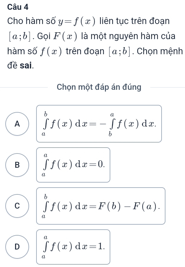 Cho hàm số y=f(x) liên tục trên đoạn
[a;b]. Gọi F(x) là một nguyên hàm của
hàm số f(x) trên đoạn [a;b]. Chọn mệnh
đề sai.
Chọn một đáp án đúng
A ∈tlimits _a^bf(x)dx=-∈tlimits _b^af(x)dx.
B ∈tlimits _a^af(x)dx=0.
C ∈tlimits _a^bf(x)dx=F(b)-F(a).
D ∈tlimits _a^af(x)dx=1.