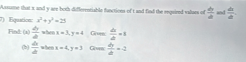 Assume that x and y are both differentiable functions of t and find the required values of  dy/dt  and  dx/dt . 
7) Equation: x^2+y^2=25
Find: (a)  dy/dt  when x=3, y=4 Given:  dx/dt =8
(b)  dx/dt  when x=4, y=3 Given:  dy/dt =-2