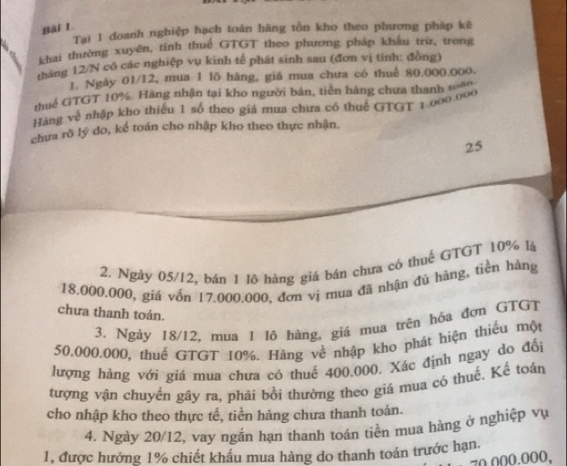 Tại 1 doanh nghiệp hạch toán hãng tồn kho theo phương pháp kê 
khai thường xuyên, tính thuế GTGT theo phương pháp khẩu trừ, trong 
tháng 12/N có các nghiệp vụ kinh tế phát sinh sau (đơn vị tinh: đồng) 
1. Ngày 01/12, mua 1 lõ hàng, giá mua chưa có thuế 80.000.000. 
thuể GTGT 10%. Hàng nhận tại kho người bán, tiền hàng chưa thanh toàn, 
Hàng về nhập kho thiếu 1 số theo giá mua chưa có thuế GTGT 1.000.000
chưa rõ lý do, kể toán cho nhập kho theo thực nhận. 
25 
2. Ngày 05/12, bán 1 lô hàng giá bán chưa có thuế GTGT 10% là
18.000.000, giá vốn 17.000.000, đơn vị mua đã nhận đủ hàng, tiền hàng 
chưa thanh toán. 
3. Ngày 18/12, mua 1 1ô hàng, giá mua trên hóa đơn GTGT
50.000.000, thuế GTGT 10%. Hàng về nhập kho phát hiện thiếu một 
lượng hàng với giá mua chưa có thuế 400.000. Xác định ngay do đối 
tượng vận chuyển gây ra, phải bồi thường theo giá mua có thuế. Kế toán 
cho nhập kho theo thực tế, tiền hảng chưa thanh toán. 
4. Ngày 20/12, vay ngắn hạn thanh toán tiền mua hàng ở nghiệp vụ 
1, được hưởng 1% chiết khẩu mua hàng do thanh toán trước hạn.
70.000.000,