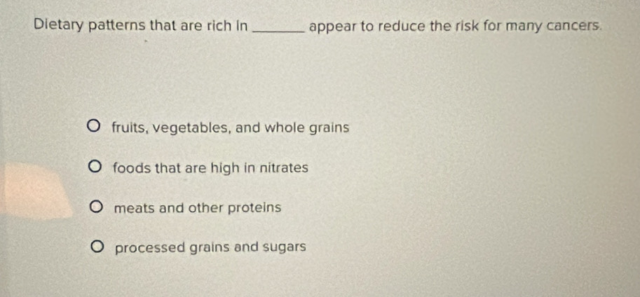 Dietary patterns that are rich in _appear to reduce the risk for many cancers.
fruits, vegetables, and whole grains
foods that are high in nitrates
meats and other proteins
processed grains and sugars