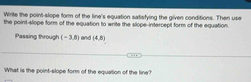 Write the point-slope form of the line's equation satisfying the given conditions. Then use 
the point-slope form of the equation to write the slope-intercept form of the equation. 
Passing through (-3,8) and (4,8)
What is the point-slope form of the equation of the line?