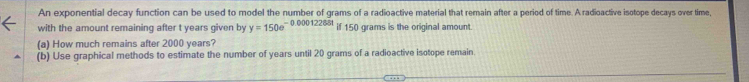 An exponential decay function can be used to model the number of grams of a radioactive material that remain after a period of time. A radioactive isotope decays over time, 
with the amount remaining after t years given by y=150e^(-0.00012268t) if 150 grams is the original amount. 
(a) How much remains after 2000 years? 
(b) Use graphical methods to estimate the number of years until 20 grams of a radioactive isotope remain