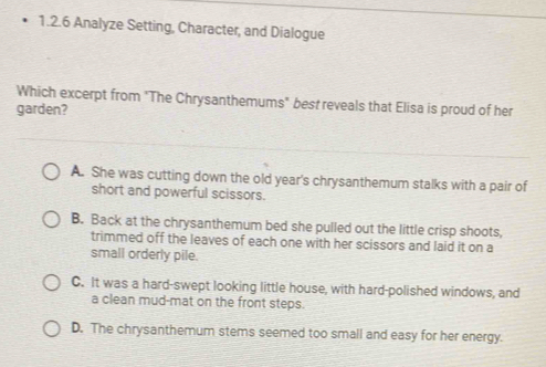 Analyze Setting, Character, and Dialogue
Which excerpt from "The Chrysanthemums" best reveals that Elisa is proud of her
garden?
A. She was cutting down the old year's chrysanthemum stalks with a pair of
short and powerful scissors.
B. Back at the chrysanthemum bed she pulled out the little crisp shoots,
trimmed off the leaves of each one with her scissors and laid it on a
small orderly pile.
C. It was a hard-swept looking little house, with hard-polished windows, and
a clean mud-mat on the front steps.
D. The chrysanthemum stems seemed too small and easy for her energy.