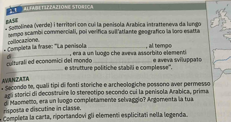 1.1 ALFABETIZZAZIÓNE STORICA 
BASE 
• Sottolinea (verde) i territori con cui la penísola Arabica intratteneva da lungo 
tempo scambi commerciali, poi verifica sull’atlante geografico la loro esatta 
collocazione. 
* Completa la frase: “La penisola _al tempo 
dì 
_era a un luogo che aveva assorbito elementi 
culturali ed economici del mondo _e aveva sviluppato 
_e strutture politiche stabili e complesse”. 
AVANZATA 
• Secondo te, quali tipi di fonti storiche e archeologiche possono aver permesso 
agli storici di decostruire lo stereotipo secondo cui la penisola Arabica, prima 
di Maometto, era un luogo completamente selvaggio? Argomenta la tua 
risposta e discutine in classe. 
Completa la carta, riportandovi gli elementi esplicitati nella legenda.