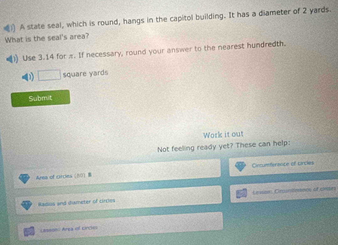 A state seal, which is round, hangs in the capitol building. It has a diameter of 2 yards. 
What is the seal's area? 
Use 3.14 for π. If necessary, round your answer to the nearest hundredth. 
D □ square yards
Submit 
Work it out 
Not feeling ready yet? These can help: 
Area of circles (80) Circumference of circles 
Radius and diameter of circles Lasson: Circunterence of cacles 
Lesson: Area of circles