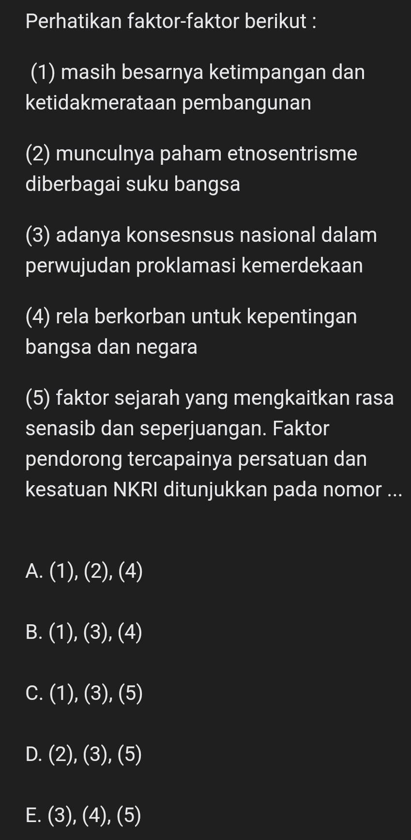 Perhatikan faktor-faktor berikut :
(1) masih besarnya ketimpangan dan
ketidakmerataan pembangunan
(2) munculnya paham etnosentrisme
diberbagai suku bangsa
(3) adanya konsesnsus nasional dalam
perwujudan proklamasi kemerdekaan
(4) rela berkorban untuk kepentingan
bangsa dan negara
(5) faktor sejarah yang mengkaitkan rasa
senasib dan seperjuangan. Faktor
pendorong tercapainya persatuan dan
kesatuan NKRI ditunjukkan pada nomor ...
A. (1),(2),(4)
B. (1),(3),(4)
C. (1),(3),(5)
D. (2),(3), (5
E. (3),(4),(5)