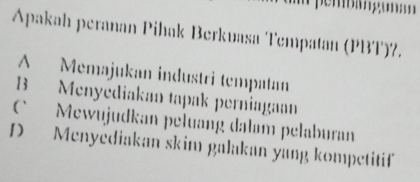 Apakah peranan Pihak Berkuasa Tempatan (PBT)7.
A Memajukan industri tempatan
B Menyediakan tapak perniagann
Mewujudkan peluang dalam pelaburan
D Menyediakan skim galakan yang kompetitif