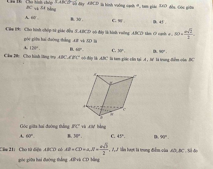 Cầu 18: Cho hình chóp S. ABCD có đáy ABCD là hình vuông cạnh 4, tam giác SAD đều. Góc giữa
BC vaSA bằng
A. 60°. B. 30°. C. 90°. D. 45°. 
Câu 19: Cho hình chóp tứ giác đều S. ABCD có đáy là hình vuông ABCD tâm O cạnh a, SO= asqrt(2)/2 , 
góc giữa hai đường thẳng AB và SD là
A. 120°. B. 60°. C. 30°. D. 90°. 
Câu 20: Cho hình lăng trụ ABC.. 4'B'C' có đáy là ABC là tam giác cân tại A , M là trung điểm của BC
Góc giữa hai đường thẳng B'C' và AM bằng
A. 60°. B. 30°. C. 45°. D. 90°. 
Câu 21: Cho tứ diện ABCD có AB=CD=a, JI= asqrt(3)/2  , I, J lần lượt là trung điểm của AD, BC. Số đo
góc giữa hai đường thẳng AB và CD bằng