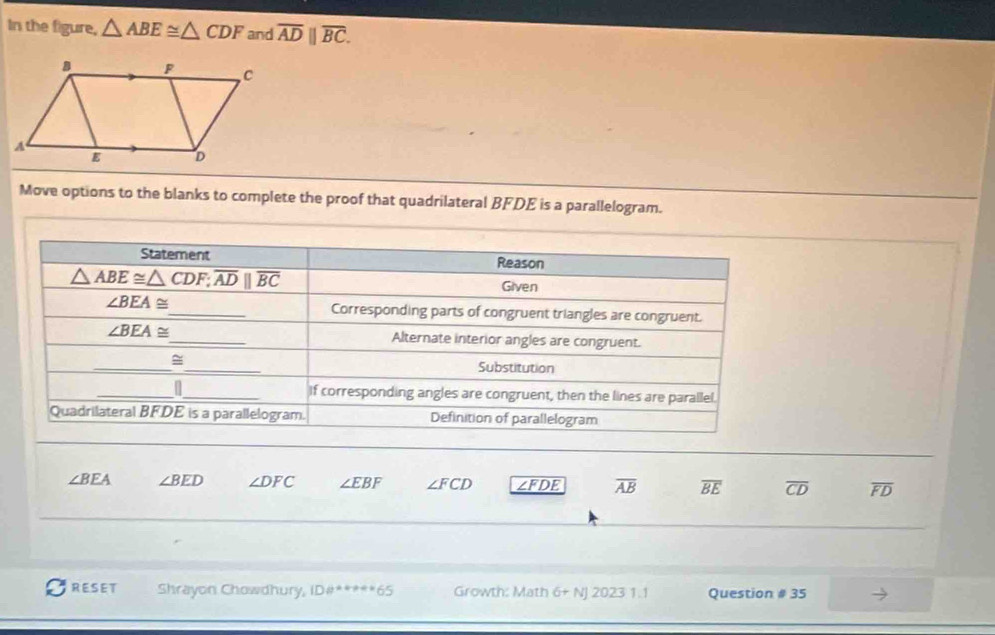 In the figure, △ ABE≌ △ CDF and overline ADparallel overline BC.
Move options to the blanks to complete the proof that quadrilateral BFDE is a parallelogram.
∠ BEA ∠ BED ∠ DFC ∠ EBF ∠ FCD ∠FDE overline AB overline BE overline CD overline FD
RESET Shrayon Chowdhury, DB° 6° 1 Growth: Math 6+ NJ 2023 1.1 Question # 35