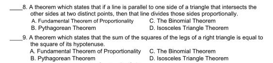 A theorem which states that if a line is parallel to one side of a triangle that intersects the
other sides at two distinct points, then that line divides those sides proportionally
A. Fundamental Theorem of Proportionality C. The Binomial Theorem
B. Pythagorean Theorem D. Isosceles Triangle Theorem
9. A theorem which states that the sum of the squares of the legs of a right triangle is equal to
the square of its hypotenuse..
A. Fundamental Theorem of Proportionality C. The Binomial Theorem
B. Pythagorean Theorem D. Isosceles Triangle Theorem