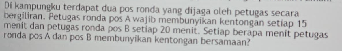 Di kampungku terdapat dua pos ronda yang dijaga oleh petugas secara 
bergiliran. Petugas ronda pos A wajib membunyikan kentongan setiap 15
menit dan petugas ronda pos B setiap 20 menit. Setiap berapa menit petugas 
ronda pos A dan pos B membunyikan kentongan bersamaan?