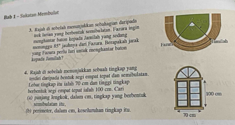 Bab 1 - Sukatan Membulat 
3. Rajah di sebelah menunjukkan sebahagian daripada 
trek larian yang berbentuk semibulatan. Fazura ingin 
menghantar baton kepada Jamilah yang sedang 
menunggu 85° jauhnya dari Fazura. Berapakah jarak 
yang Fazura perlu lari untuk menghantar baton 
kepada Jamilah? 
4. Rajah di sebelah menunjukkan sebuah tingkap yang 
terdiri daripada bentuk segi empat tepat dan semibulatan. 
Lebar tingkap itu ialah 70 cm dan tinggi tingkap 
berbentuk segi empat tepat ialah 100 cm. Cari 
(a) panjang lengkok, dalam cm, tingkap yang berbentuk 
sbultan itu 
(b) perimeter, dalam cm, keseluruhan tingkap itu.