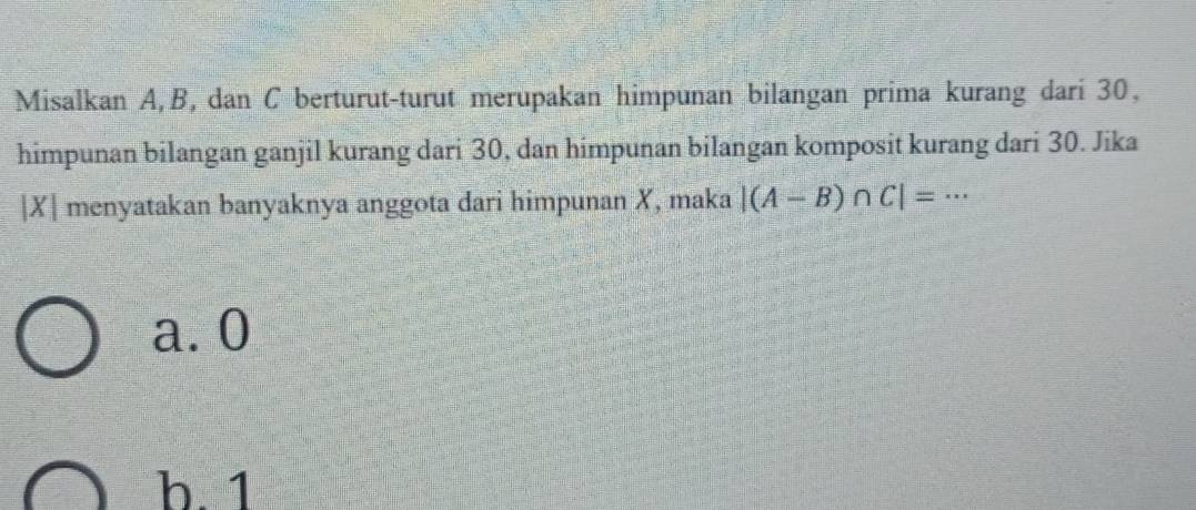 Misalkan A, B, dan C berturut-turut merupakan himpunan bilangan prima kurang dari 30,
himpunan bilangan ganjil kurang dari 30, dan himpunan bilangan komposit kurang dari 30. Jika
| X| menyatakan banyaknya anggota dari himpunan X, maka |(A-B)∩ C|=·s
a. 0
h. 1