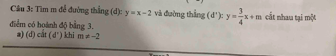 Tìm m để đường thẳng (d): y=x-2 và đường thắng (d'): y= 3/4 x+m cắt nhau tại một 
điểm có hoành độ bằng 3. 
a) (d) cắt ( d' ) khi m!= -2