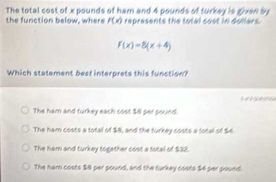 The total cost of x pounds of ham and 4 pounds of turkey is given by
the function below, where F(x) represents the total cost in dollars.
f(x)=8(x+4)
Which statement best interprets this function?
The ham and turkey each cost $8 per pound.
The ham costs a total of $8, and the turkey costs a total of $4.
The ham and turkey together cost a total of $32.
The ham costs $8 per pound, and the turkey costs $4 per pound.