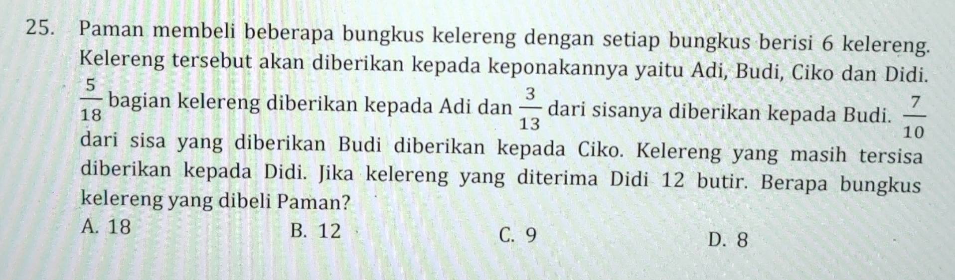 Paman membeli beberapa bungkus kelereng dengan setiap bungkus berisi 6 kelereng.
Kelereng tersebut akan diberikan kepada keponakannya yaitu Adi, Budi, Ciko dan Didi.
 5/18  bagian kelereng diberikan kepada Adi dan  3/13  dari sisanya diberikan kepada Budi.  7/10 
dari sisa yang diberikan Budi diberikan kepada Ciko. Kelereng yang masih tersisa
diberikan kepada Didi. Jika kelereng yang diterima Didi 12 butir. Berapa bungkus
kelereng yang dibeli Paman?
A. 18 B. 12 D. 8
C. 9