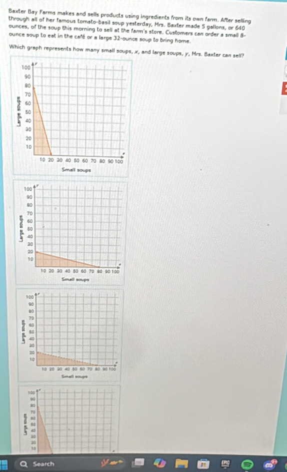 Baxter Bay Farms makes and sells products using ingredients from its own farm. After selling
through all of her famous tomato-basil soup yesterday, Mrs. Baxter made 5 gallons, or 640
ounces, of the soup this morning to sell at the farm's store. Customers can order a small B-
ounce soup to eat in the café or a large 32-ounce soup to bring home.
Which graph represents how many small soups, x, and large soups, y, Mrs. Baxter can sell?
100
0
70
60
40
20
25
10
Search