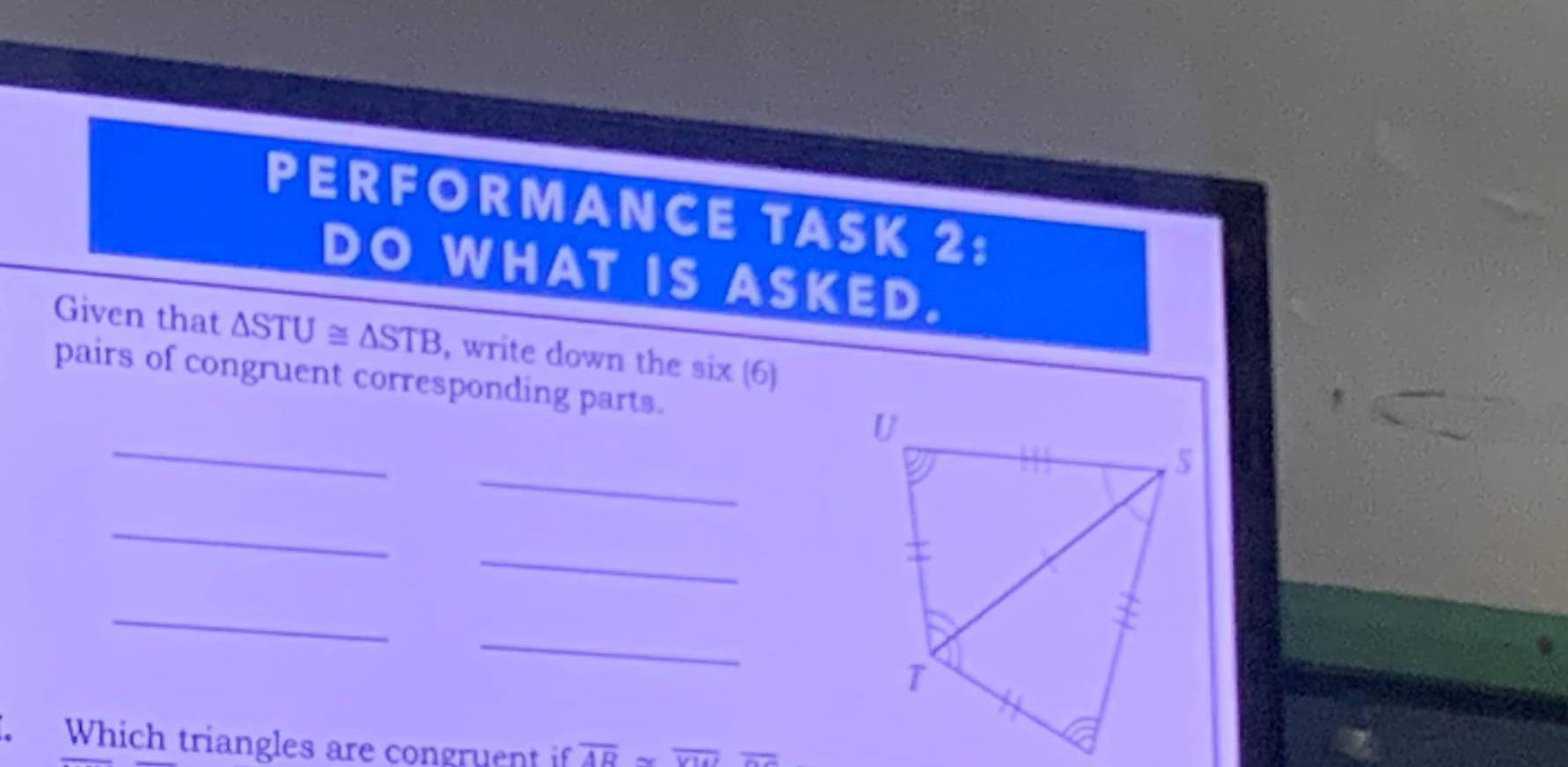 PERFORMANCE TASK 2: 
DO WHAT IS ASKED. 
Given that △ STU≌ △ STB , write down the six (6) 
pairs of congruent corresponding parts. 
_ 
_ 
_ 
_ 
_ 
_ 
. Which triangles are congruent if overline ADsim overline VU