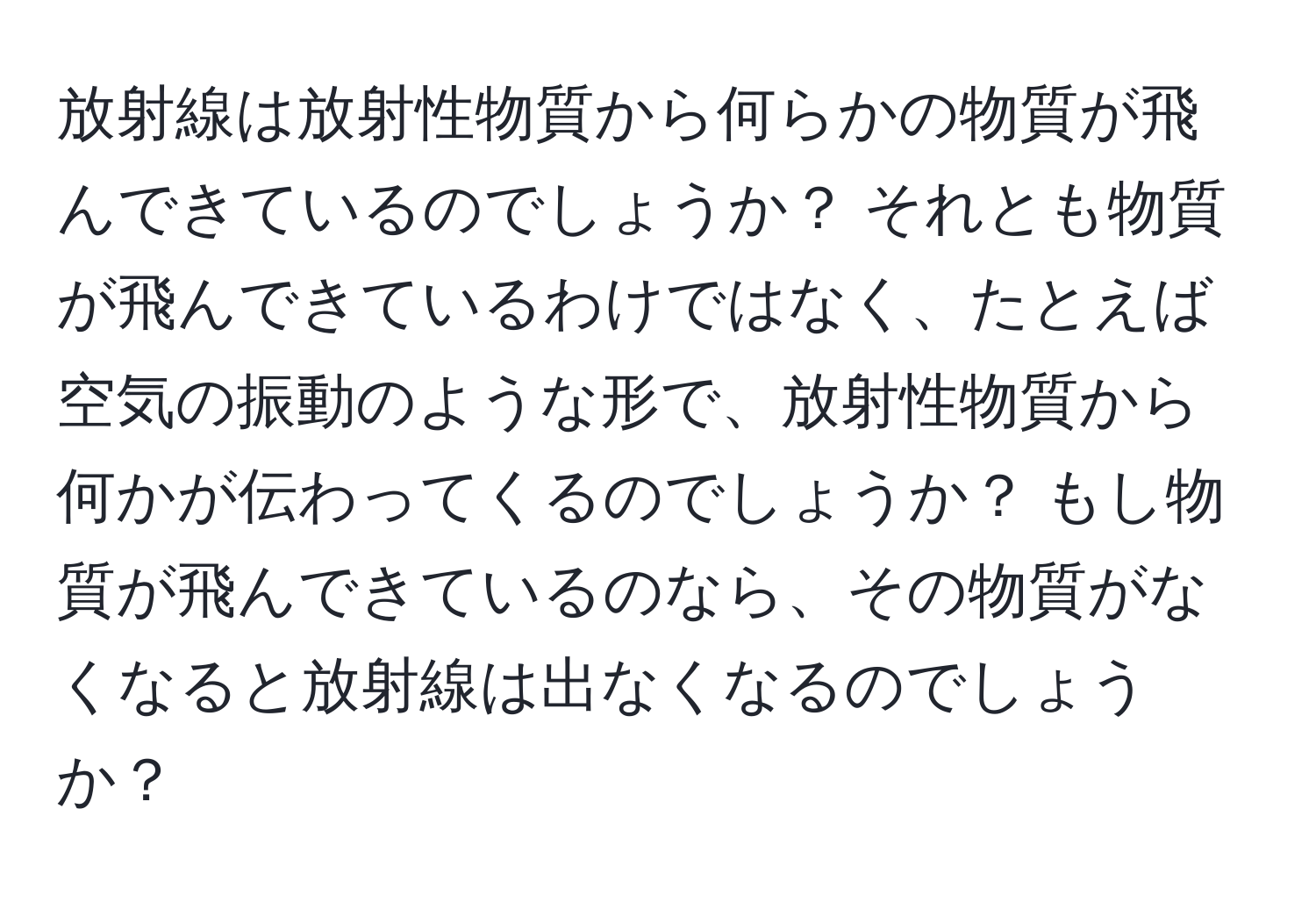 放射線は放射性物質から何らかの物質が飛んできているのでしょうか？ それとも物質が飛んできているわけではなく、たとえば空気の振動のような形で、放射性物質から何かが伝わってくるのでしょうか？ もし物質が飛んできているのなら、その物質がなくなると放射線は出なくなるのでしょうか？