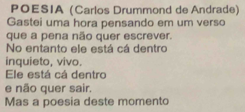 POESIA (Carlos Drummond de Andrade) 
Gastei uma hora pensando em um verso 
que a pena não quer escrever. 
No entanto ele está cá dentro 
inquieto, vivo. 
Ele está cá dentro 
e não quer sair. 
Mas a poesia deste momento