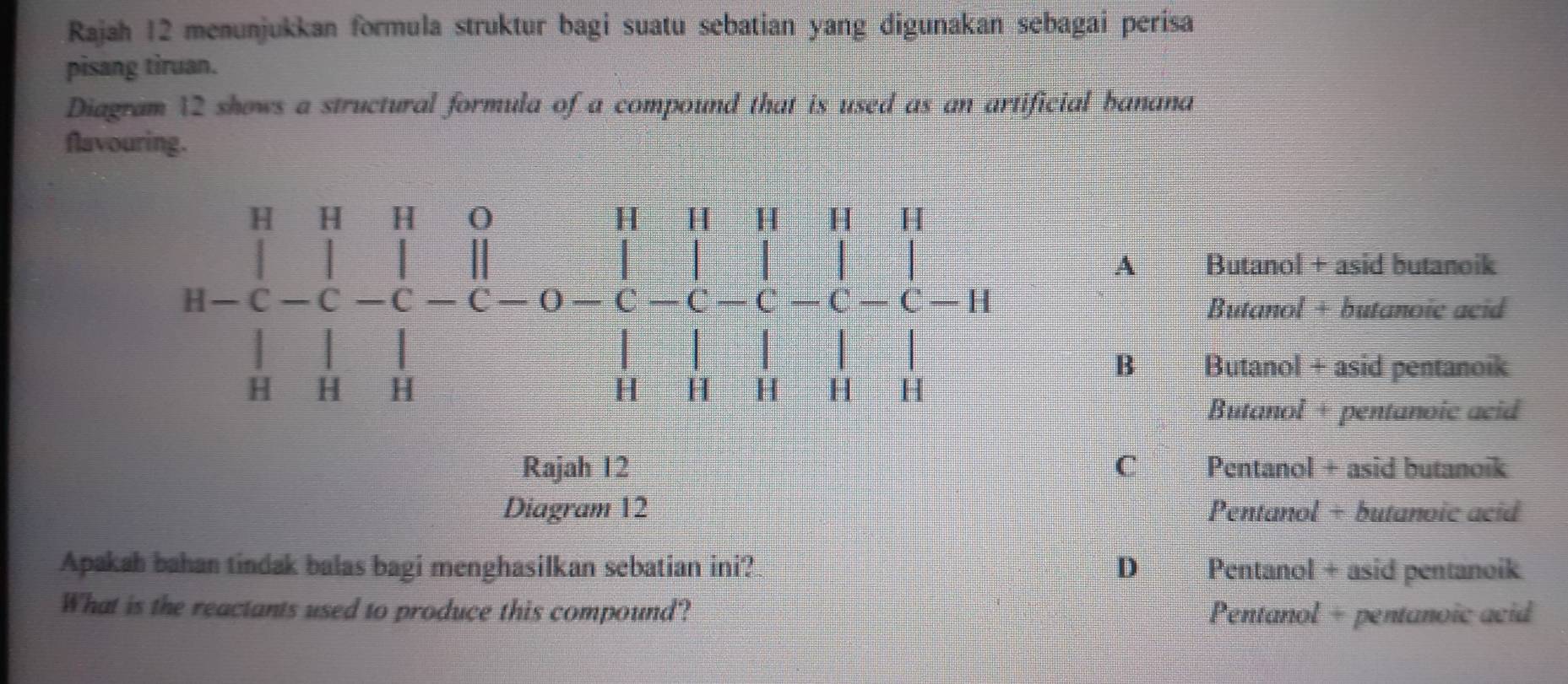 Rajah 12 menunjukkan formula struktur bagi suatu sebatian yang digunakan sebagai perisa
pisang tiruan.
Diagram 12 shows a structural formula of a compound that is used as an artificial banana
flavouring.
A Butanol + asid butanoik
beginarrayr a-C- beginarrayr H&1 hline H-C-C-C-O-C-C-C-C-C-C-C-C-C-C-C-C-C-C-C-C-C-C-C-C-C-C-C-C-C=1 1endarray H
Butanol + butanoic acid
B€£ Butanol + asid pentanoik
Butanol + pentanoic acid
Rajah 12 C€£ Pentanol + asid butanoik
Diagram 12 Pentanol + butanoic acid
Apakah bahan tindak balas bagi menghasilkan sebatian ini? D Pentanol + asid pentanoik
What is the reactants used to produce this compound? Pentanol + pentanoic acid