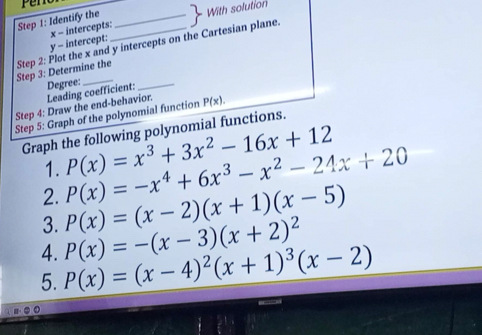 Pen 
Step 1: Identify the _ beginarrayr 2 1endarray With solution
y - intercept: x - intercepts: 
Step 3: Determine the Step 2: Plot the x and y intercepts on the Cartesian plane. 
Degree: 
_ 
Step 4: Draw the end-behavior. Leading coefficient: 
Step 5: Graph of the polynomial function P(x). 
Graph the following polynomial functions. 
1. P(x)=x^3+3x^2-16x+12
2. P(x)=-x^4+6x^3-x^2-24x+20
3. P(x)=(x-2)(x+1)(x-5)
4. 
5. P(x)=(x-4)^2(x+1)^3(x-2) P(x)=-(x-3)(x+2)^2