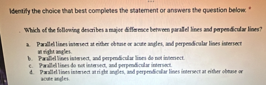 ldentify the choice that best completes the statement or answers the question below. *
Which of the following describes a major difference between parallel lines and perpendicular lines?
a. Parallel lines intersect at either obtuse or acute angles, and perpendicular lines intersect
at right angles.
b. Parallel lines intersect, and perpendicular lines do not intersect.
c. Parallel lines do not intersect, and perpendicular intersect.
d. Parallel lines intersect at right angles, and perpendicular lines intersect at either obtuse or
acute angles.