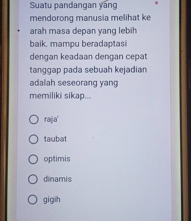 Suatu pandangan yang
*
mendorong manusia melihat ke
arah masa depan yang lebih
baik. mampu beradaptasi
dengan keadaan dengan cepat
tanggap pada sebuah kejadian
adalah seseorang yang
memiliki sikap...
raja'
taubat
optimis
dinamis
gigih