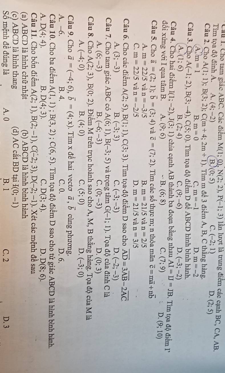 Cho tam giác ABC. Các điểm M(1;0),N(2;2),P(-1;3) lần lượt là trung điểm các cạnh BC, CA, AB.
Tim tọa độ đỉnh A. A. (4;-2)
B. (0;5) C. (-2;1) D. (2;5)
Câu 2. Cho A(1;1);B(3;2);C(m+4;2m+1). Tìm m để 3 điểm A, B, C thẳng hàng.
A) m=1 B. m=0 C. m=-1 D. m=-2
Câu 3. Cho A(-1;2),B(3;-4),C(5;0) 0. Tìm tọa độ điểm D để ABCD hình bình hành.
A. (1;6) B. (2;4) C. (9;-6) D. (-3;-2)
Câu 4. Cho hai điểm I(1;-2),J(3;1) chia cạnh AB thành ba đoạn bằng nhau AI=IJ=JB.  Tìm tọa độ điểm I
đối xứng với I qua tâm B. A. (9;6) -· B. (6;8) C. (7;9)
D. (9;10)
Câu 5. Cho vector a=(2;1);vector b=(3;4) và vector c=(7;2) 0. Tìm các số thực m; n thỏa mãn vector c=mvector a+nvector b
A. m=22/5 và n=-3/5 B. m=21/5 và n=2/5
C. m=22/5 và n=-2/5 D. m=21/5 và n=3/5
Câu 6. Cho các điểm A(2;5),B(1;1),C(3;3). Tìm tọa độ điểm D sao cho vector AD=3vector AB-2vector AC
A. (3;-3) B. (-3;3) C. (-3;-3) D. (-2;-3)
Câu 7. Cho tam giác ABC có A(6;1),B(-3;5) và trọng tâm G(-1;1). Tọa độ của đỉnh C là
A. (6;-3) B. (-6;-3) C. (0;-3) D. (0;3)
Câu 8. Cho A(2;3),B(0;2) 0. Điểm M trên trục hoành sao cho A, M, B thắng hàng. Tọa độ của M là
A. (-4;0) B. (4;0) C. (5;0) D. (-3;0)
Câu 9. Cho vector a=(-4;6),vector b=(4;x). Tìm x để hai vectơ vector a,vector b cùng phương.
A. -6. B. 4. C. 0. D. 6.
Câu 10. Cho ba điểm A(1,1);B(3,2);C(6,5). Tìm tọa độ điểm D sao cho tứ giác ABCD là hình bình hành.
A. D(4;4). B. D(4;3). C. D(3;4). D. D(8;6).
Câu 11. Cho bốn điểm A(2;1),B(2;-1),C(-2;3),D(-2;-1). Xét các mệnh đề sau
(a) ABCD là hình chữ nhật (b) ABCD là hình bình hành
(c) ABCD là hình thang (d) AC cắt BD tại I(0;-1)
Số mệnh đề đúng là A. 0 B. 1 C. 2 D. 3