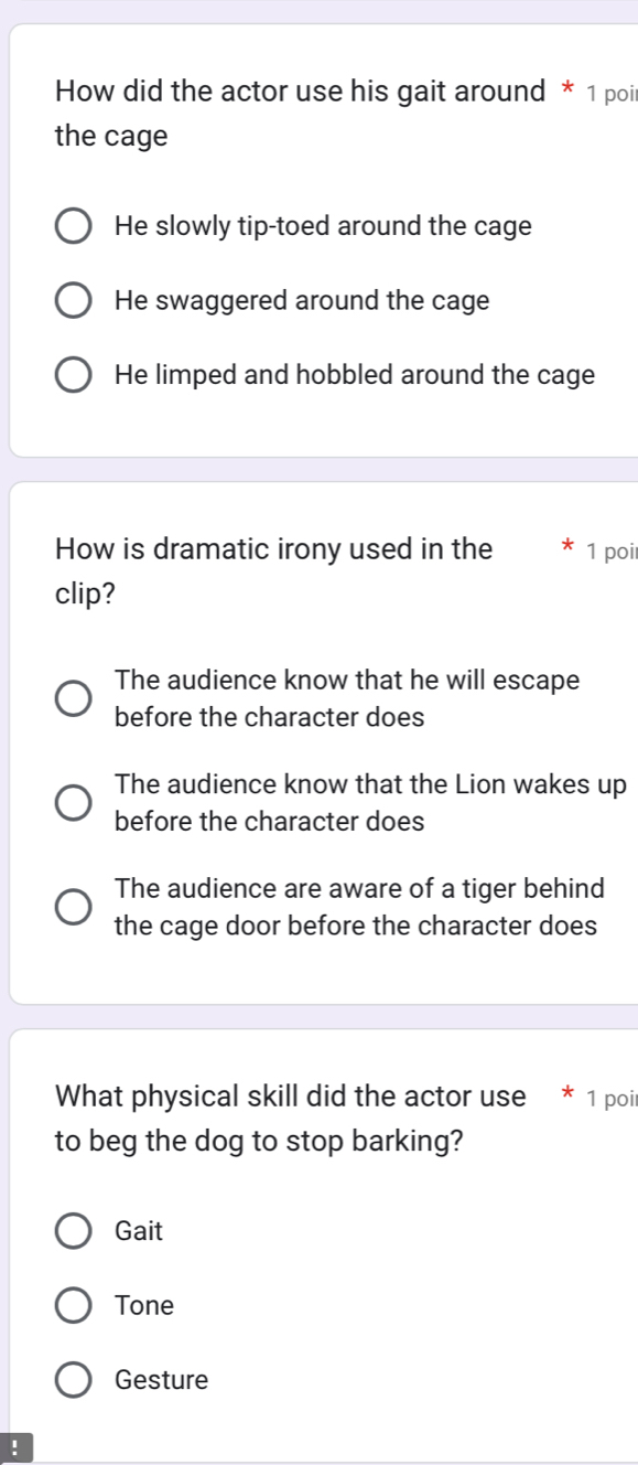 How did the actor use his gait around * 1 poi
the cage
He slowly tip-toed around the cage
He swaggered around the cage
He limped and hobbled around the cage
How is dramatic irony used in the 1 poi
clip?
The audience know that he will escape
before the character does
The audience know that the Lion wakes up
before the character does
The audience are aware of a tiger behind
the cage door before the character does
What physical skill did the actor use * 1 poir
to beg the dog to stop barking?
Gait
Tone
Gesture
!