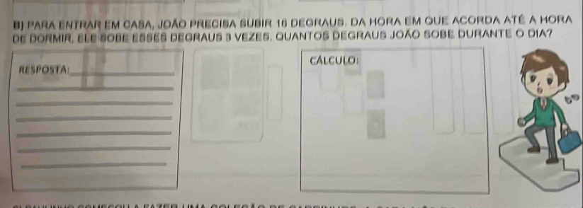 para entrar em casa, joão precisa subir 16 degraus. da hora em que acorda até a hora 
DE DORMIR, ELE SOBE ESSES DEGRAUS 3 VEZES, QUANTOS DEGRAUS JOÃO SOBE DURANTE O DIA? 
RESPOSTA_ calculo 
_ 
_ 
_ 
_ 
_ 
_