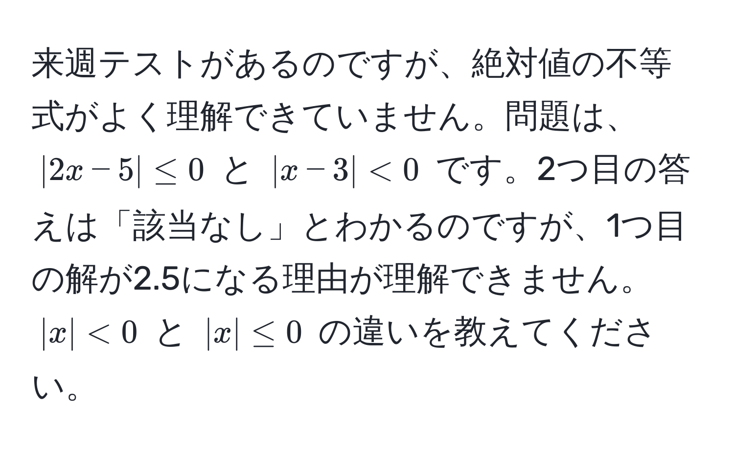 来週テストがあるのですが、絶対値の不等式がよく理解できていません。問題は、$|2x-5| ≤ 0$ と $|x-3| < 0$ です。2つ目の答えは「該当なし」とわかるのですが、1つ目の解が2.5になる理由が理解できません。$|x| < 0$ と $|x| ≤ 0$ の違いを教えてください。