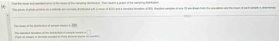 Find the mean and standard error of the mean of the sampling distribution. Then sketch a graph of the sampling distribution 
The prices of photo printers on a website are normally distributed with a mean of $223 and a standard deviation of $55. Random samples of size 35 are drawn from this populaton and the mean of each sample is defermined 
The mean of the distribution of sample means is 223
The standard deviation of the distribution of sample means is □ 
(Type an integer or decimal rounded to three decimal places as needed)