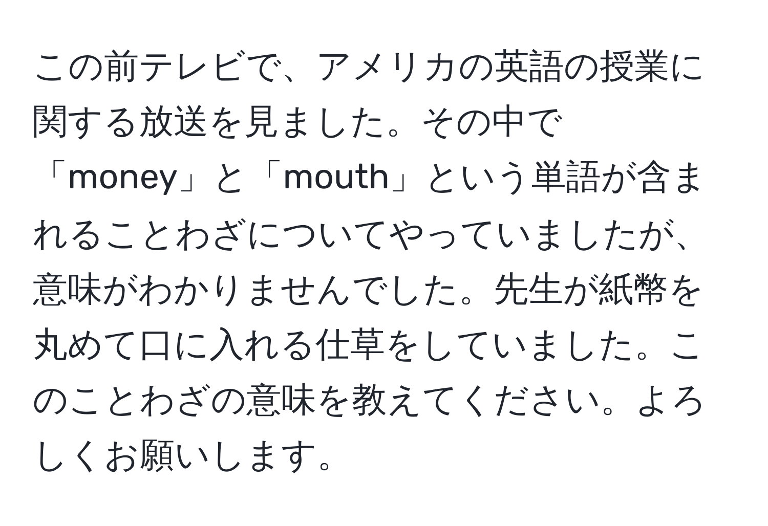 この前テレビで、アメリカの英語の授業に関する放送を見ました。その中で「money」と「mouth」という単語が含まれることわざについてやっていましたが、意味がわかりませんでした。先生が紙幣を丸めて口に入れる仕草をしていました。このことわざの意味を教えてください。よろしくお願いします。