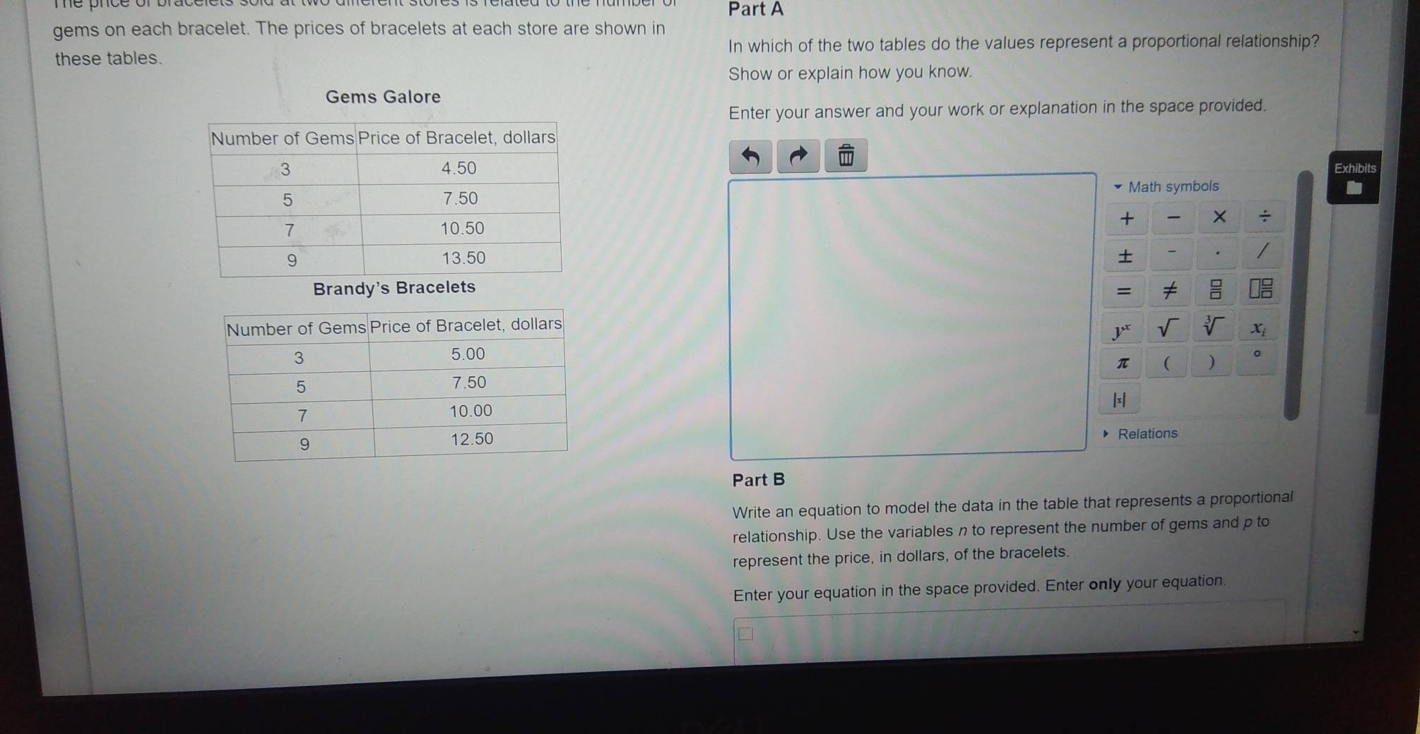 gems on each bracelet. The prices of bracelets at each store are shown in
In which of the two tables do the values represent a proportional relationship?
these tables.
Show or explain how you know.
Gems Galore
Enter your answer and your work or explanation in the space provided.
Exhibits
Brandy's Bracelets
Relations
Part B
Write an equation to model the data in the table that represents a proportional
relationship. Use the variables n to represent the number of gems and p to
represent the price, in dollars, of the bracelets.
Enter your equation in the space provided. Enter only your equation.
