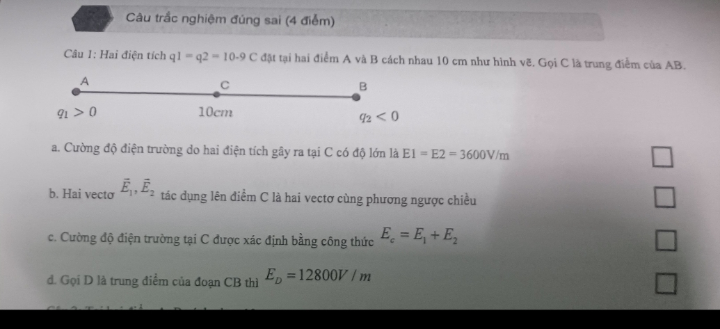 Câu trắc nghiệm đúng sai (4 điễm)
Câu 1: Hai điện tích q1=q2=10-9C đặt tại hai điểm A và B cách nhau 10 cm như hình vẽ. Gọi C là trung điểm của AB.
A
C
B
q_1>0 10cm
q_2<0</tex> 
a. Cường độ điện trường do hai điện tích gây ra tại C có độ lớn là E1=E2=3600V/m □ 
b. Hai vecto vector E_1, vector E_2 tác dụng lên điểm C là hai vectơ cùng phương ngược chiều
□ 
c. Cường độ điện trường tại C được xác định bằng công thức E_c=E_1+E_2 □ 
đ. Gọi D là trung điểm của đoạn CB thì E_D=12800V/m □