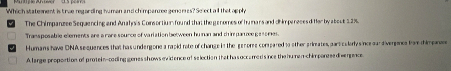 'Multiple Answer' 0.5 points
Which statement is true regarding human and chimpanzee genomes? Select all that apply
I The Chimpanzee Sequencing and Analysis Consortium found that the genomes of humans and chimpanzees differ by about 1.2%.
Transposable elements are a rare source of variation between human and chimpanzee genomes.
Humans have DNA sequences that has undergone a rapid rate of change in the genome compared to other primates, particularly since our divergence from chimpanzee
A large proportion of protein-coding genes shows evidence of selection that has occurred since the human-chimpanzee divergence.