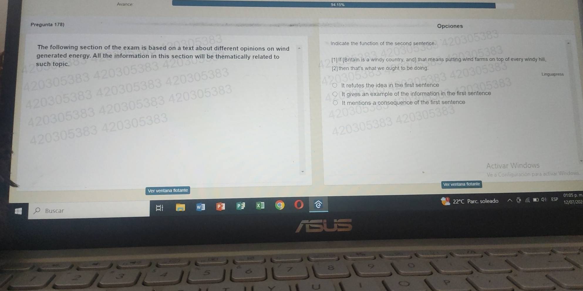 Avance:
Pregunta 178)
Opciones
Indicate the function of the second sentence
The following section of the exam is based on a text about different opinions on wind
generated energy. All the information in this section will be thematically related to
[1] If [Britain is a windy country, and] that means putting wind farms on top of every windy hill,
such topic.
[2] then that's what we ought to be doing.
Linguapress
It refutes the idea in the first sentence
It gives an example of the information in the first sentence
entions a consequence of the first sentence
Activar Windows
Ve a Configuración para activar Windows.
er entana tant
Ver ventana flotante
01:05 p. m
22°C Parc. soleado 2/07/202
Buscar